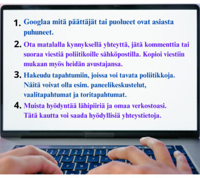 Kannettavan tietokoneen näyttö, jossa on sormet näppäimillä. Näytössä teksti: 1. Googlaa mitä päättäjät tai puolueet ovat asiasta puhuneet. 2. Ota matalalla kynnyksellä yhteyttä, jätä kommenttia tai suoraa viestiä poliitikoille sähköpostilla. Kopioi viestiin mukaan myös heidän avustajansa. 3. Hakeudu tapahtumiin, joissa voi tavata poliitikkoja. Näitä voivat olla esim. paneelikeskustelut, vaalitapahtumat ja toritapahtumat. 4. Muista hyödyntää lähipiiriä ja omaa verkostoasi. Tätä kautta voi saada hyödyllisiä yhteystietoja.