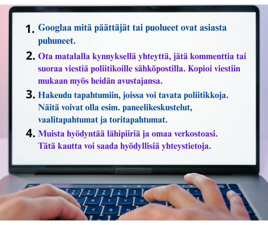 Kannettavan tietokoneen näyttö, jossa on sormet näppäimillä. Näytössä tekstiä, jossa lukee 1. Googlaa mitä päättäjät tai puolueet ovat asiasta puhuneet. 2. Ota matalalla kynnyksellä yhteyttä, jätä kommenttia tai suoraa viestiä poliitikoille sähköpostilla. Kopioi viestiin mukaan myös heidän avustajansa. 3. Hakeudu tapahtumiin, joissa voi tavata poliitikkoja. Näitä voivat olla esim. paneelikeskustelut, vaalitapahtumat ja toritapahtumat. 4. Muista hyödyntää lähipiiriä ja omaa verkostoasi. Tätä kautta voi saada hyödyllisiä yhteystietoja.